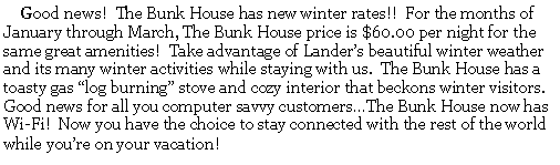 Text Box:      Good news!  The Bunk House has new winter rates!!  For the months of January through March, The Bunk House price is $60.00 per night for the same great amenities!  Take advantage of Landers beautiful winter weather and its many winter activities while staying with us.  The Bunk House has a toasty gas log burning stove and cozy interior that beckons winter visitors.  Good news for all you computer savvy customersThe Bunk House now has Wi-Fi!  Now you have the choice to stay connected with the rest of the world while youre on your vacation!