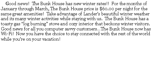 Text Box:      Good news!  The Bunk House has new winter rates!!  For the months of January through March, The Bunk House price is $60.00 per night for the same great amenities!  Take advantage of Landers beautiful winter weather and its many winter activities while staying with us.  The Bunk House has a toasty gas log burning stove and cozy interior that beckons winter visitors.  Good news for all you computer savvy customersThe Bunk House now has Wi-Fi!  Now you have the choice to stay connected with the rest of the world while youre on your vacation!